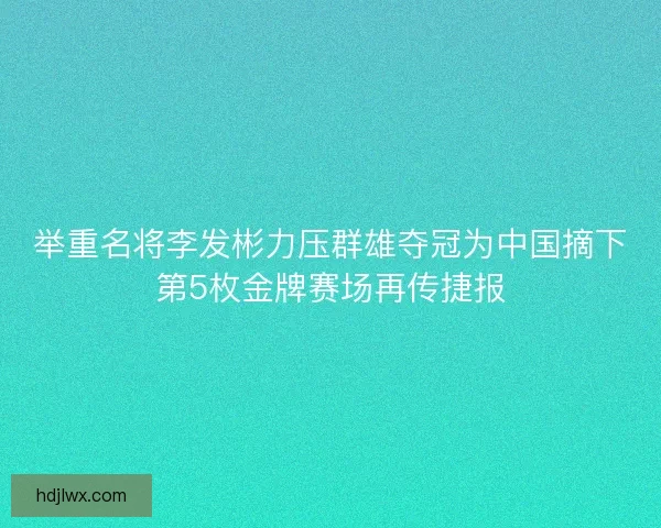举重名将李发彬力压群雄夺冠为中国摘下第5枚金牌赛场再传捷报