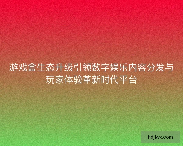 游戏盒生态升级引领数字娱乐内容分发与玩家体验革新时代平台